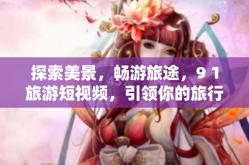 探索美景，畅游旅途，9 1旅游短视频，引领你的旅行新体验！