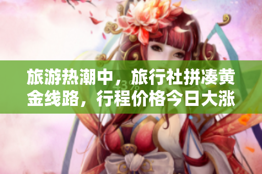 旅游热潮中，旅行社拼凑黄金线路，行程价格今日大涨