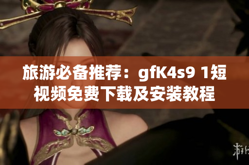 旅游必备推荐：gfK4s9 1短视频免费下载及安装教程