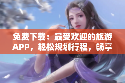 免费下载：最受欢迎的旅游APP，轻松规划行程，畅享美好假期