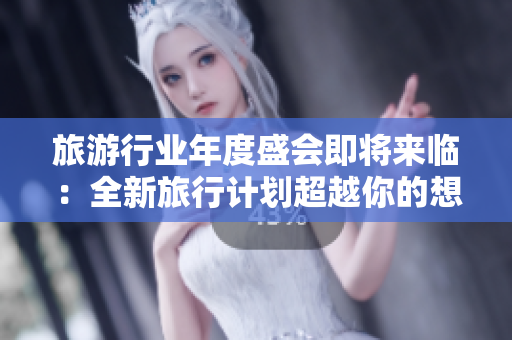 旅游行业年度盛会即将来临：全新旅行计划超越你的想象