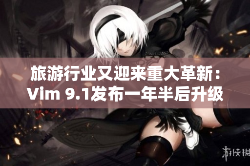旅游行业又迎来重大革新：Vim 9.1发布一年半后升级