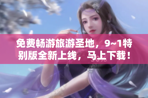 免费畅游旅游圣地，9~1特别版全新上线，马上下载！