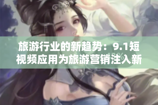 旅游行业的新趋势：9.1短视频应用为旅游营销注入新活力