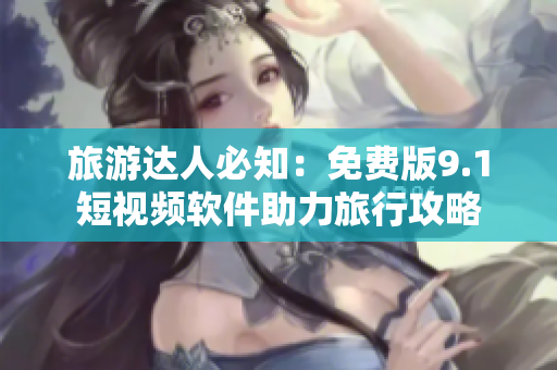 旅游达人必知：免费版9.1短视频软件助力旅行攻略