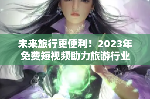 未来旅行更便利！2023年免费短视频助力旅游行业