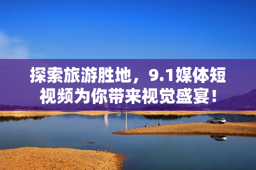 探索旅游胜地，9.1媒体短视频为你带来视觉盛宴！