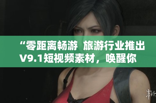 “零距离畅游  旅游行业推出V9.1短视频素材，唤醒你的好奇心！”