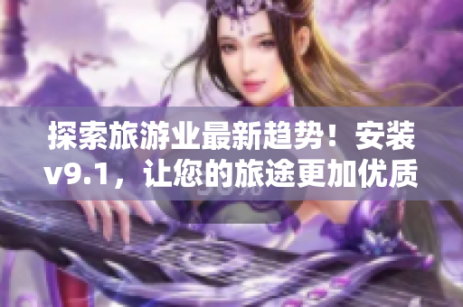 探索旅游业最新趋势！安装v9.1，让您的旅途更加优质