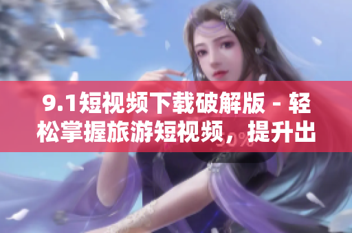 9.1短视频下载破解版 - 轻松掌握旅游短视频，提升出游经验