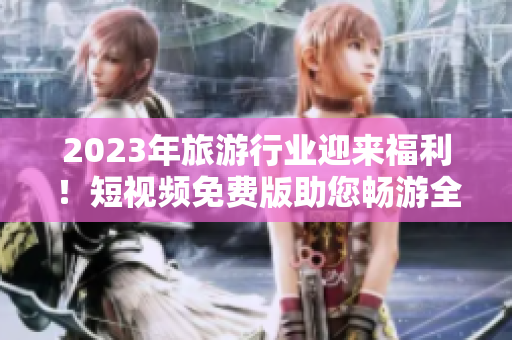 2023年旅游行业迎来福利！短视频免费版助您畅游全球