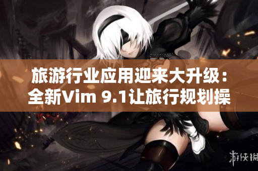 旅游行业应用迎来大升级：全新Vim 9.1让旅行规划操作更流畅高效！