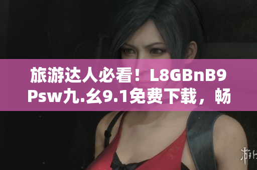 旅游达人必看！L8GBnB9Psw九.幺9.1免费下载，畅游世界尽在掌握！