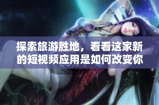 探索旅游胜地，看看这家新的短视频应用是如何改变你的旅游体验的！