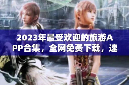 2023年最受欢迎的旅游APP合集，全网免费下载，速来体验！