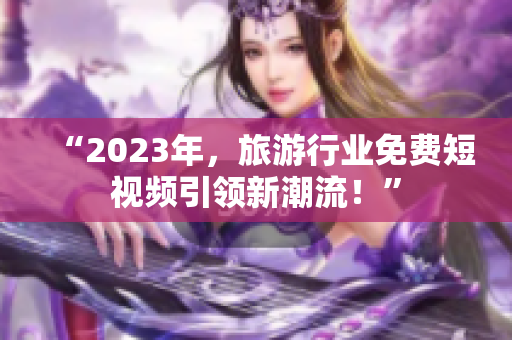 “2023年，旅游行业免费短视频引领新潮流！”