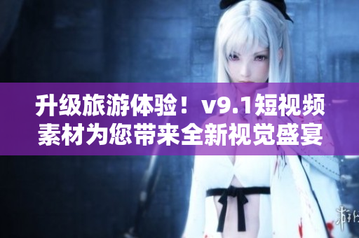 升级旅游体验！v9.1短视频素材为您带来全新视觉盛宴