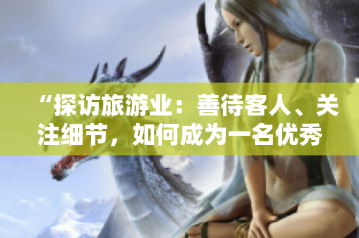 “探访旅游业：善待客人、关注细节，如何成为一名优秀的导游？”