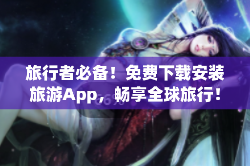 旅行者必备！免费下载安装旅游App，畅享全球旅行！