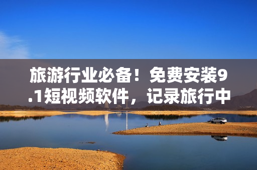 旅游行业必备！免费安装9.1短视频软件，记录旅行中的精彩瞬间！