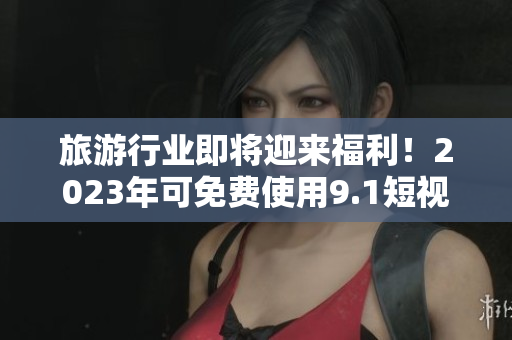 旅游行业即将迎来福利！2023年可免费使用9.1短视频版