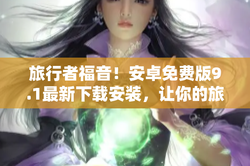 旅行者福音！安卓免费版9.1最新下载安装，让你的旅游更顺畅！