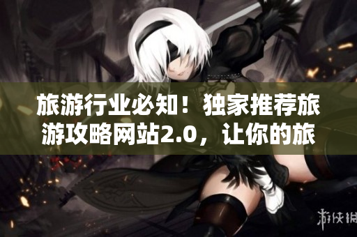 旅游行业必知！独家推荐旅游攻略网站2.0，让你的旅行更轻松高效！