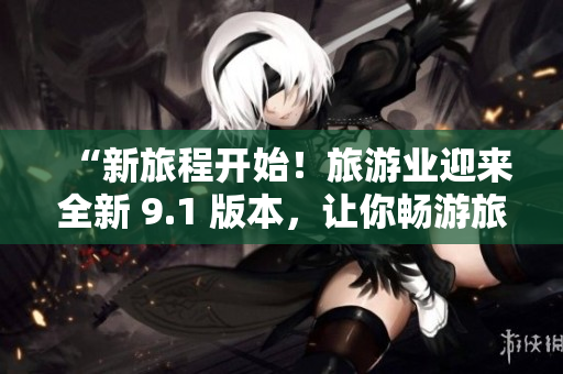 “新旅程开始！旅游业迎来全新 9.1 版本，让你畅游旅行世界”