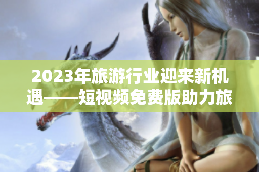 2023年旅游行业迎来新机遇——短视频免费版助力旅游体验提升