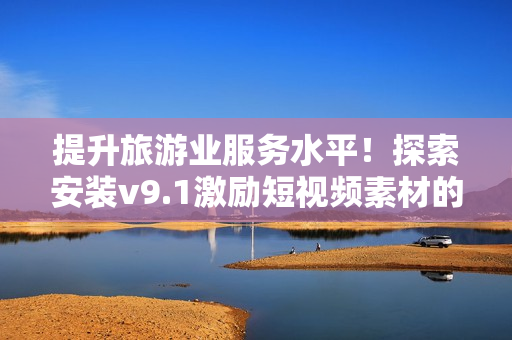 提升旅游业服务水平！探索安装v9.1激励短视频素材的神奇效果