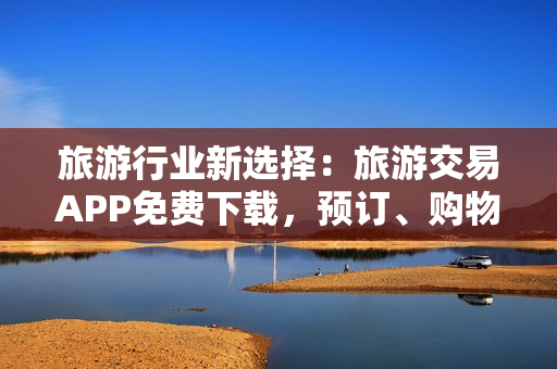 旅游行业新选择：旅游交易APP免费下载，预订、购物、攻略一站搞定！