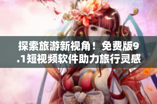 探索旅游新视角！免费版9.1短视频软件助力旅行灵感创作
