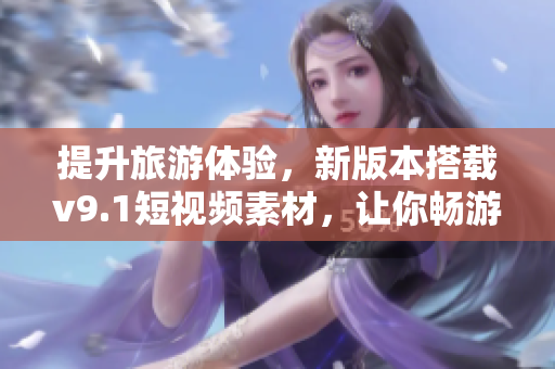 提升旅游体验，新版本搭载v9.1短视频素材，让你畅游旅途