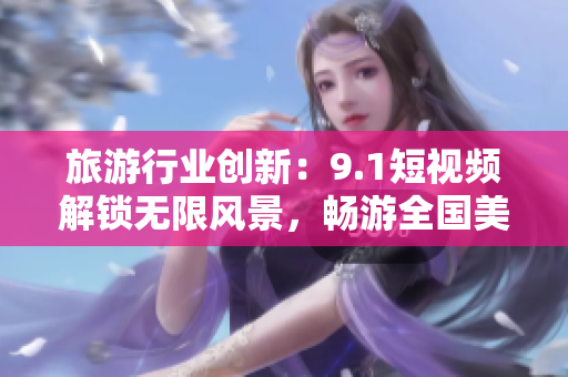 旅游行业创新：9.1短视频解锁无限风景，畅游全国美景！