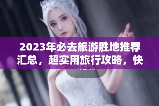 2023年必去旅游胜地推荐汇总，超实用旅行攻略，快速规划行程！