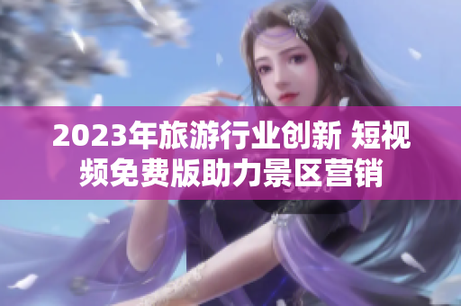 2023年旅游行业创新 短视频免费版助力景区营销