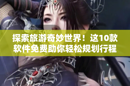 探索旅游奇妙世界！这10款软件免费助你轻松规划行程