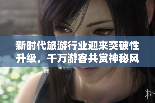 新时代旅游行业迎来突破性升级，千万游客共赏神秘风光