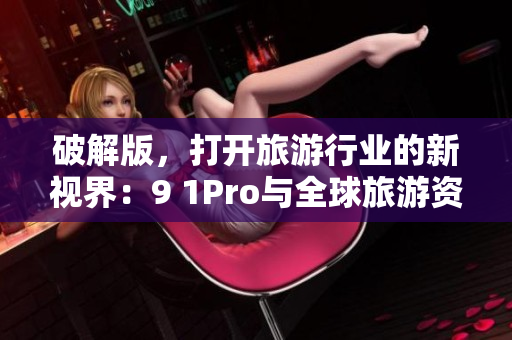 破解版，打开旅游行业的新视界：9 1Pro与全球旅游资讯