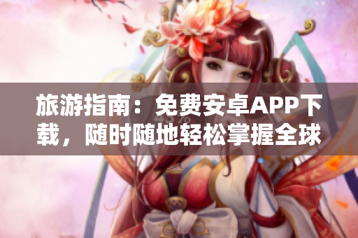 旅游指南：免费安卓APP下载，随时随地轻松掌握全球旅行资讯