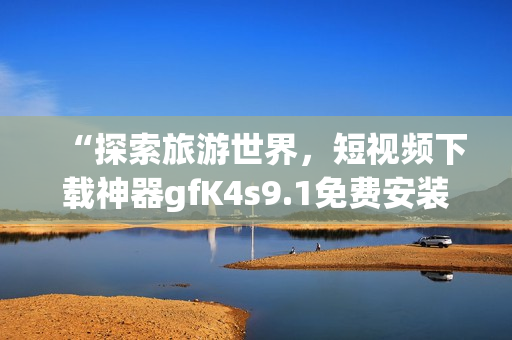 “探索旅游世界，短视频下载神器gfK4s9.1免费安装”