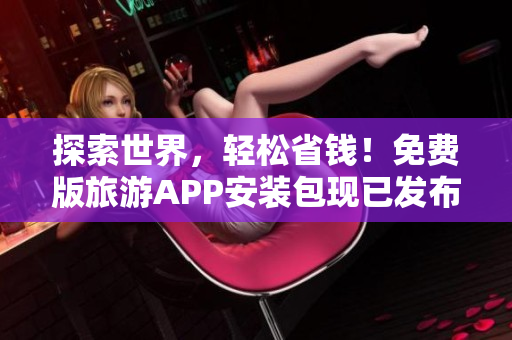 探索世界，轻松省钱！免费版旅游APP安装包现已发布！