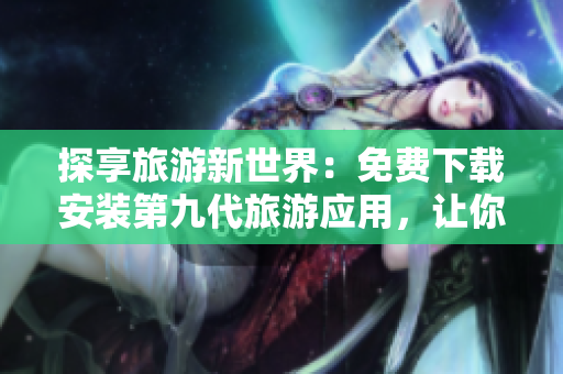 探享旅游新世界：免费下载安装第九代旅游应用，让你畅游世界
