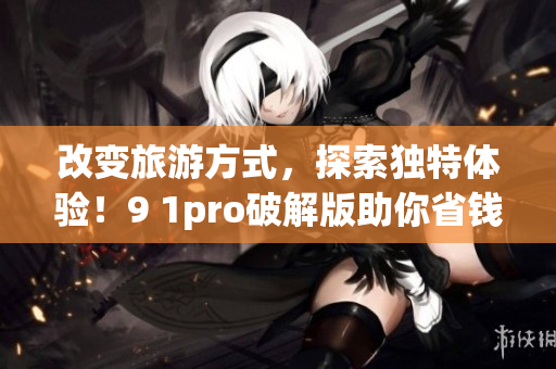 改变旅游方式，探索独特体验！9 1pro破解版助你省钱畅游