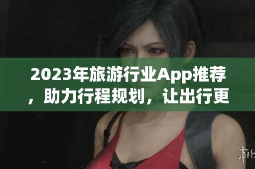 2023年旅游行业App推荐，助力行程规划，让出行更轻松