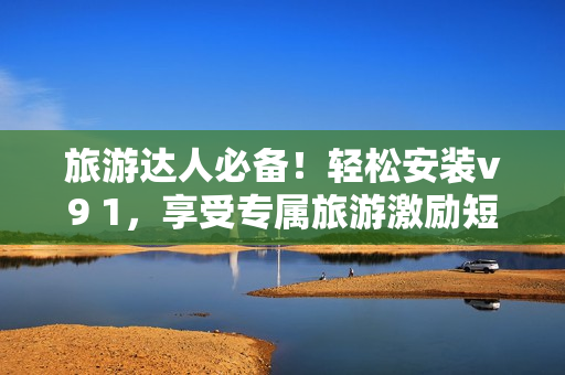 旅游达人必备！轻松安装v9 1，享受专属旅游激励短视频素材