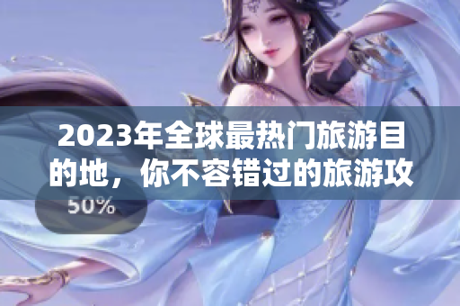 2023年全球最热门旅游目的地，你不容错过的旅游攻略速查！