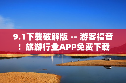 9.1下载破解版 -- 游客福音！旅游行业APP免费下载