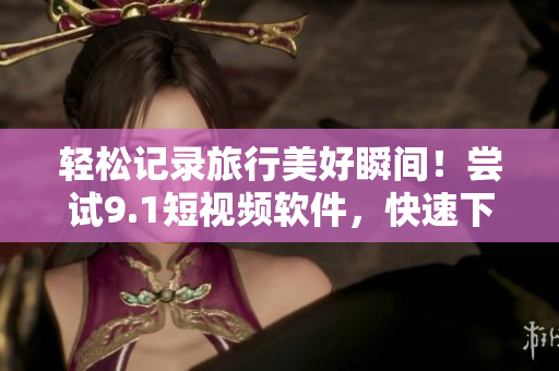 轻松记录旅行美好瞬间！尝试9.1短视频软件，快速下载与免费安装