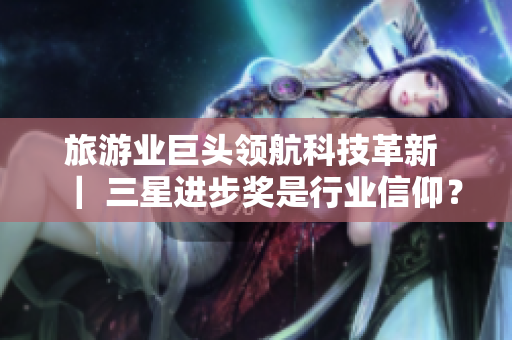 旅游业巨头领航科技革新 ｜ 三星进步奖是行业信仰？